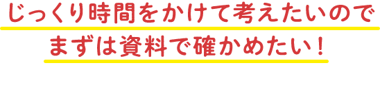 じっくり時間をかけて考えたいので まずは資料で確かめたい！